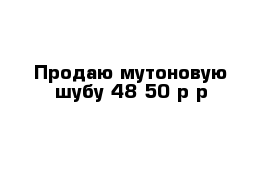 Продаю мутоновую шубу 48-50 р-р